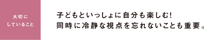 大切にしていること 子どもといっしょに自分も楽しむ！同時に冷静な視点を忘れないことも重要。