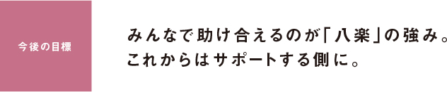 今後の目標 みんなで助け合えるのが「八楽」の強み。これからはサポートする側に。